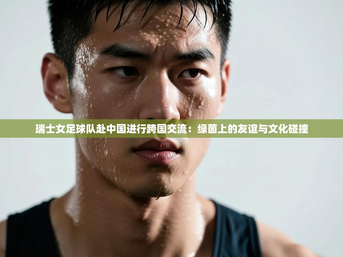 瑞士女足球队赴中国进行跨国交流：绿茵上的友谊与文化碰撞